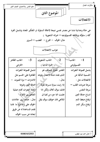مذكرات الجمال علم النفس والاجتماع الصف الثانى 
الموضوع الثانى 
الانفعالات 
هى حالة وجدانية تنشا عن مصدر نفسى نتيجة لاعاقة السلوك او التفكير المعتاد وتشمل الفرد 
كله ) سلوكه ووظائفه الفسيولوجيه – خبراته الشعورية ( 
مثال الخوف - الفرح - الغضب – السرور 
جوانب الانفعالات 
-5 الجانب 
الفسيولوجى 
-0 الجانب الشعورى 
) الخبرة الذاتية ( 
-0 الجانب الظاهر 
الخارجى 
يشمل مجموعة التغيرات 
الجسمية الناتجة عن 
الانفعالات مثل : 
سرعة ضربات القلب – 
سرعة التنفس 
اتساع حدقة العين 
ارتفاع ضغط الدم 
ارتفاع سكر الدم 
التقدير المعرفى للموقف هو 
الذى يحدد شدة الانفعال ونوعه 
مثال : 
إذا رايت سيارة مسرعة نحوك 
فانك سوف تخاف ولكن اذا 
علمت اهاا جزء من لعبة فى 
الملاهى فان خ وفك سوف يقل 
تشمل مجموعة التغيرات 
الظاهرة على الجسم مثل 
الاشارات – نبرة الصوت - 
حدقة العين وغيرها 
وهذه التغيرات تخدم عملية 
التفاهم بين الافراد 
مثال : عندما نرى علامات 
الخوف على وجه فرد ما فاننا 
نقدم المساعدة له عن طريق 
ابعاده عن سبب الخوف 
أ/ جمال احمد عبد المطلب 25220400110 
 