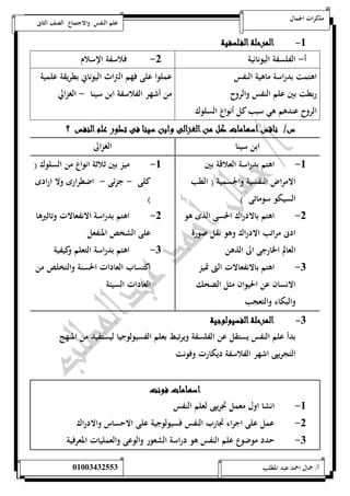 مذكرات الجمال علم النفس والاجتماع الصف الثانى 
-5 المرحلة الف لسفية 
أ- الفلسفة اليونانية 0- فلاسفة الإسلام 
اهتمت بدراسة ماهية النفس 
ربطت بين علم النفس والروح 
الروح عندهم هي سبب كل أنواع السلوك 
عملوا على فهم التراث اليوناني بطريقة علمية 
من أشهر الفلاسفة ابن سينا - الغزالي 
س/ ناقس اسهامات كل من الغزالى وابن سينا فى تطور علم النفس ؟ 
ابن سينا الغزالى 
-5 اهتم بدراسة العلاقة بين 
الامراض النفسية والجسمية ) الطب 
السيكو سوماتى ( 
-0 اهتم بالادراك الحسى الذى هو 
ادنى مراتب الادراك وهو نقل صورة 
العالم الخارجى الى الذهن 
-0 اهتم بالانفعالات التى تميز 
الانسان عن الحيوان مثل الضحك 
والبكاء والتعجب 
-5 ميز بين ثلاثة ان واع من السلوك ) 
كلى - جزئى - اضطرارى ولا ارادى 
) 
-0 اهتم بدراسة الانفعالات وتاثيرها 
على الشخص المنفعل 
-0 اهتم بدراسة التعلم وكيفية 
اكتساب العادات الحسنة والتخلص من 
العادات السيئة 
-0 المرحلة الفسيولوجية 
بدأ علم النفس يستقل عن الفلسفة ويرتبط بعلم الفسيولوجيا ليستفيد من المنهج 
التجريبى اشهر الفلاسفة ديكارت وفونت 
اسهامات فونت 
-5 انشا اول معمل تجريبى لعلم النفس 
-0 عمل على اجراء تجارب النفس فسيولوجية على الاحساس والادراك 
-0 حدد موضوع علم النفس هو دراسة الشعور والوعى والعمليات المعرفية 
أ/ جمال احمد عبد المطلب 25220400110 
 