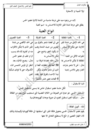 مذكرات الجمال علم النفس والاجتماع الصف الثانى 
اولا التنبية او الاستثارة 
لابد من وجود منبه على درجة مناسبة من الشدة لاثارة عضو الحس 
يطلق على درجة شدة المثير اللازمة للاحساس به اسم العتبة 
انواع العتبة 
00-العتبة المطلقة - العتبة الفارقة - العتبة القصوى 
5 هى الحد الادنى من شدة المثير 
هى الى تجعلنا نشعر بالفرق بين 
اللازمة حتى يمكن الاحساس 
المثيرين من حيث الشدة ويجب 
به 
ان يكون التغير واضح حتى 
المثيرات الاقل من العتبة 
يمكن الاحساس به 
المطلقة لا يمكن الاحساس بها 
مثال : عند غضاءة غرفة ب 
مثال : نحن لا نشعر بذرات 
الغبار وهى تلامس ايدينا 
12 شمعة فلو انطفات شمعة او 
اثنين لن نشعر بالفرق ولكن 
نبدأ الاحسا بالفرق عند اطفاء 
1 شمعات بمعنى عشر الكمية 
هى الحد الاقصى من شدة 
المثير الذى لا يمكن الاقتراب 
منه او تجاوزه لانه قد يسبب 
الم او تلف فى عضو الحس 
مثال : ينصح الاطباء بعد 
النظر الى قرص الشمس اثناء 
الكسوف حتى لا تؤذى شبكية 
العين 
ثانيا الاستقبال : 
لكل حاسة عضو استقبال خاص بها يسمى المستقبل الحسى 
المستقبل الحسى هو عبارة عن مجموعة من الخلايا العصبية التى تستجيب لنوع معين من الطاقة 
مثال : شبكية العين تستقبل الضوء فى صورة موجات كهرومغناطيسية 
ثالثا : تحويل الطاقة : 
يقوم عضو الاستقبال الحسى بتحويل طاقة المثير التى استقبلها الى طاقة كهربائية وكيميائية وذلك 
لان الجهاز العصبى او المخ لا يستطيع التعامل الا معها 
أ/ جمال احمد عبد المطلب 25220400110 
 