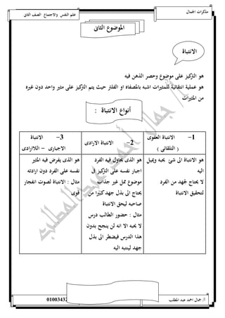 مذكرات الجمال علم النفس والاجتماع الصف الثانى 
الموضوع الثانى 
الانتباة 
هو التركيز على موضوع وحصر الذهن فيه 
هو عملية انتقائية للمثيرات اشبه بالمصفاه او الفلتر حيث يتم التركيز على مثير واحد دون غيره 
من المثيرات 
أنواع الانتباة : 
- ) التلقائى ( 0 - الانتباة الارادى 0 الانتباة 
الاجبارى - اللاارادى 
-5 الانتباة العفوى 
هو الانتباة الى شئ يحبه ويميل 
اليه 
لا يحتاج لجهد من الفرد 
لتحقيق الانتباة 
هو الذى يحاول فيه الفرد 
اجبار نفسه على التركيز فى 
موضوع ممل غير جذاب 
يحتاج الى بذل جهد كبيرا من 
صاحبه ليحق الانتباة 
مثال : حضور الطالب درس 
لا يحبه الا انه لن ينجح بدون 
هذا الدرس فيضطر الى بذل 
جهد لينتبه اليه 
هو الذى يفرض فيه المثير 
نفسه على الفرد دون ارادته 
مثال : الانتباة لصوت انفجار 
قوى 
أ/ جمال احمد عبد المطلب 25220400110 
 