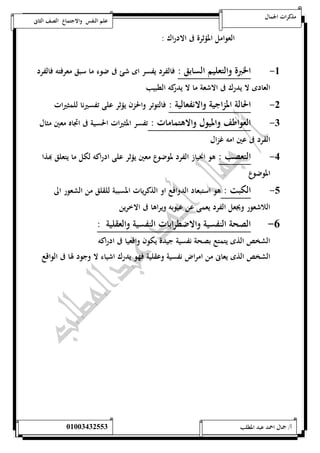 مذكرات الجمال علم النفس والاجتماع الصف الثانى 
العوامل المؤثرة فى الادراك : 
-5 الخبرة والتعليم السابق : فالفرد يفسر اى شئ فى ضوء ما سبق معرفته فالفرد 
العادى لا يدرك فى الاشعة ما لا يدركه الطبيب 
-0 الحالة المزاجية والانفعالية : فالتوتر والحزن يؤثر على تفسيرنا للمثيرات 
-0 العواطف والميول والاهتمامات : تفسر المثيرات الحسية فى اتجاه معين مثال 
القرد فى عين امه غزال 
-4 التعصب : هو انحياز الفرد لموضوع معين يؤثر على ادراكه لكل ما يتعلق بهذا 
الموضوع 
-1 الكبت : هو استبعاد الدوافع او الذكريات المسببة للقلق من الشعور الى 
اللاشعور ويجعل الفرد يعمى عن عيوبه ويراها فى الاخرين 
-6 الصحة النفسية والاضطرابات النفسية والعقلية : 
الشخص الذى يتمتع بصحة نفسية جيدة يكون واقعيا فى ادراكه 
الشخص الذى يعانى من امراض نفسية وعقلية فهو يدرك اشياء لا وجود لها فى الواقع 
أ/ جمال احمد عبد المطلب 25220400110 
 