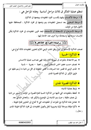 مذكرات الجمال علم النفس والاجتماع الصف الثانى 
تنتظم عملية التذكر فى ثلاث مراحل أساسية وهذه المراحل هى : 
-5 مرحلة الاكتساب وفيها يكتسب الفرد المعلومات ويضعها فى الذاكرة. 
-0 مرحلة التـــــخزين بعد تسجيل المعلومات يتم وضعها فى مخزن الذاكرة ، للمحافظة عليها 
لأطول فترة من الوقت. 
-0 مرحلة الاسترجاع أو الاستعادة أو الاستدعاء فبعد تخزين المعلومات في مخزن الذاكرة يمكن 
للإنسان استرجاعها واستعادتها مرة أخرى عند الحاجة إليها . 
تصنف الذاكرة الإنسانية إلى أنواع وفق المدى الزمني اللازم لتخزين المعلومات ثلاثة أنواع هى: 
الذاكرة الحسية :  
يتم الاحتفاظ بالمثيرات فى صورتها الخام ولهذا فهى تصاحب عملية الاحساس  
تصنف حسب عضو الحس المستقبل للمثير ) سمعية - بصرية - لمسية  
المدى الزمنى لها قصير جدا فسرعان ما تختفى المعلومة فى اقل من ثانية ما لم يتم نقلها عن  
طريق التركيز الى الذاكرة قصيرة المدى 
الذاكرة قصيرة المدى :  
ترتبط بعملية الانتباه  
تحتفظ بالمعلومات التي تأتيها من الذاكرة الحسية لفترة قصيرة من الوقت ) تستمر من ثانية  
إلى نصف دقيقة ( حيث يتم الانتباه إلى الموضوع والتركيز فيه ، والتعامل المبدئي معه. 
تتعامل هذه الذاكرة مع المثيرات أو المعلومات التي لا تحتاج إلى التخزين لفترة طويلة ،  
ذاكرة مؤقتة ومرحلة أولية وضرورية لنقل وتحويل المعلومات إلى مخزن الذاكرة طويلة المدى  
) مثال ( 
أ/ جمال احمد عبد المطلب 25220400110 
 