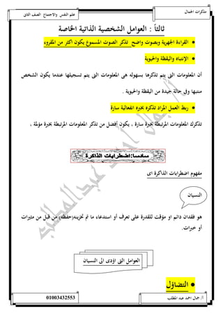 مذكرات الجمال علم النفس والاجتماع الصف الثانى 
ثالثاً : العوامل الشخصية الذاتية الخاصة 
القراءة الجهرية وبصوت واضح تذكر الصوت المسموع يكون اكثر من المقروء  
الإنتباه واليقظة والحيوية  
أن المعلومات التى يتم تذكرها بسهوله هى المعلومات التى يتم تسجيلها عندما يكون الشخص 
منتبها وفى حالة جيدة من اليقظة والحيوية . 
ربط العمل المراد تذكره بخبره انفعالية سارة  
تذكرك المعلومات المرتبطة بخبرة سارة ، يكون أفضل من تذكر المعلومات المرتبطة بخبرة مؤلمة ، 
مفهوم اضطرابات الذاكرة اى 
النسيان 
هو فقدان دائم او مؤقت للقدرة على تعرف أو استدعاء ما تم تخزينه)حفظه( من قبل من مثيرات 
أو خبرات. 
العوامل التى اؤدى الى النسيان 
التضاؤل  
أ/ جمال احمد عبد المطلب 25220400110 
 