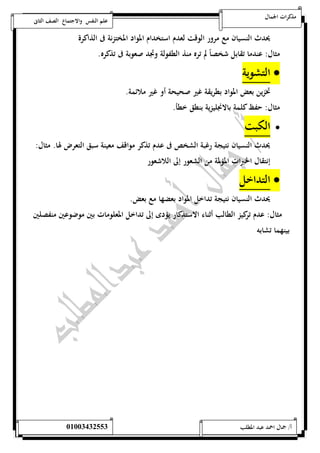 مذكرات الجمال علم النفس والاجتماع الصف الثانى 
يحدث النسيان مع مرور الوقت لعدم استخدام المواد المختزنة فى الذاكرة 
مثال: عندما تقابل شخصاً لم تره منذ الطفولة وتجد صعوبة فى تذكره. 
التشوية  
تخزين بعض المواد بطريقة غير صحيحة أو غير ملائمة. 
مثال: حفظ كلمة بالانجليزية بنطق خطأ. 
الكبت  
يحدث النسيان نتيجة رغبة الشخص فى عدم تذكر مواقف معينة سبق التعرض لها. مثال: 
إنتقال الخبرات المؤلمة من الشعور إلى اللاشعور 
التداخل  
يحدث النسيان نتيجة تداخل المواد بعضها مع بعض. 
مثال: عدم تركيز الطالب أثناء الاستذكار يؤدى إلى تداخل المعلومات بين موضوعين منفصلين 
بينهما تشابه 
أ/ جمال احمد عبد المطلب 25220400110 
 