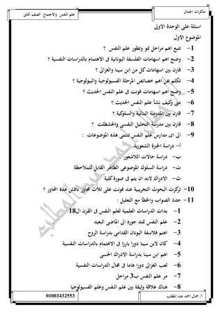 مذكرات الجمال علم النفس والاجتماع الصف الثانى 
اسئلة على الوحدة الاولى 
الموضوع الاول 
-5 تتبع اهم مراحل نمو وتطور علم النفس ؟ 
-0 وضح اهم اسهامات الفلسفة اليونانية فى الاهتمام بالدراسات النفسية ؟ 
-0 قارن بين اسهامات كل من ابن سينا والغزالى ؟ 
-4 تكلم عن اهم خصائص المرحلة الفسيولوجية والبيولوجية ؟ 
-1 وضح اهم اسهامات فونت فى علم النفس الحديث ؟ 
-6 متى وكيف نشأ علم النفس الحديث ؟ 
-7 قارن بين المدرسة البنائية والسلوكية ؟ 
-8 قارن بين مدرسة التحليل النفسى والجشطلت ؟ 
-9 الى اى مدارس علم النفس تنتمى هذه الموضوعات : 
أ- دراسة الخبرة الشعورية 
ب- دراسة حالات اللاشعور 
ت- دراسة السلوك الموضوعى الظاهر القابل للملاحظة 
ث- الادراك لابد ان يتم فى صورة كلية 
-52 تركزت البحوث التجريبية عند فونت على ثلاث محاور ناقش هذه المحاور ؟ 
-55 حدد الصواب والخطأ مع التعليل : 
-5 بدات الدراسات العلمية لعلم النفس فى القرن ال 58 
-0 علم النفس تمتد جوره الى الماضى البعيد 
-0 اهتم فلاسفة اليونان القدامى بدراسة الروح 
-4 كان لابن سينا دورا بارزا فى الاهتمام بالدراسات النفسية 
-1 اهم ابن سينا بدراسة الادراك الحسى 
-6 لعب الغزالى دورا هاما فى مجال الدراسات النفسية 
-7 مر علم النفس ب 0 مراحل 
-8 هناك علاقة وثيقة بين علم النفس وعلم الفسيولوجيا 
أ/ جمال احمد عبد المطلب 25220400110 
 