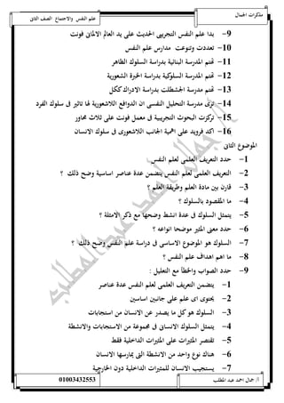 مذكرات الجمال علم النفس والاجتماع الصف الثانى 
-9 بدا علم النفس التجريبى الحديث على يد العالم الالمانى فونت 
-52 تعددت وتنوعت مدارس علم النفس 
-55 تهتم المدرسة البنائية بدراسة السلوك الظاهر 
-50 تهتم المدرسة السلوكية بدراسة الخبرة الشعورية 
-50 تهتم مدرسة الجشطلت بدراسة الادراك ككل 
-54 ترى مدرسة التحليل النفسى ان الدوافع اللاشعورية لها تاثير فى سلوك الفرد 
-51 تركزت البحوث التجريبية فى معمل فونت على ثلاث محاور 
-56 اكد فرويد على اهمية الجانب اللاشعورى فى سلوك الانسان 
الموضوع الثانى 
-5 حدد التعريف العلمى لعلم النفس 
-0 التعريف العلمى لعلم النفس يتضمن عدة عناصر اساسية وضح ذلك ؟ 
-0 قارن بين مادة العلم وطريقة العلم ؟ 
-4 ما المقصود بالسلوك ؟ 
-1 يتمثل السلوك فى عدة انشط وضحها مع ذكر الامثلة ؟ 
-6 حدد معنى المثير موضحا انواعه ؟ 
-7 السلوك هو الموضوع الاساسى فى دراسة علم النفس وضح ذلك ؟ 
-8 ما اهم اهداف علم النفس ؟ 
-9 حدد الصواب والخطأ مع التعليل : 
-5 يتضمن التعريف العلمى لعلم النفس عدة عناصر 
-0 يحتوى اى علم على جانبين اساسين 
-0 السلوك هو كل ما يصدر عن الانسان من استجابات 
-4 يتمثل السلوك الانسانى فى مجموعة من الاستجابات والانشطة 
-1 تقتصر المثيرات على المثيرات الداخلية فقط 
-6 هناك نوع واحد من الانشطة التى يمارسها الانسان 
-7 يستجيب الانسان للمثيرات الداخلية دون الخارجية 
أ/ جمال احمد عبد المطلب 25220400110 
 