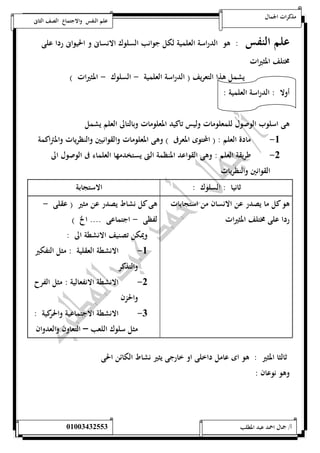 مذكرات الجمال علم النفس والاجتماع الصف الثانى 
علم النفس : هو الدراسة العلمية لكل جوانب السلوك الانسانى و الحيوانى ردا على 
مختلف المثيرات 
يشمل هذا التعريف ) الدراسة العلمية - السلوك - المثيرات ( 
أولا : الدراسة العلمية : 
هى اسلوب الوصول للمعلومات وليس تاكيد المعلومات وبالتالى العلم يشمل 
-5 مادة العلم : ) المحتوى المعرفى ( وهى المعلومات والقوانيين والنظريات والمتراكمة 
-0 طريقة العلم : وهى الق واعد المنظمة التى يستخدمها العلماء فى الوصول الى 
القوانين والنظريات 
ثانيا : السلوك : الاستجابة 
هو كل ما يصدر عن الانسان من استجابات 
ردا على مختلف المثيرات 
هى كل نشاط يصدر عن مثير ) عقلى - 
لفظى - اجتماعى .... الخ ( 
ويمكن تصنيف الانشطة الى : 
-5 الانشطة العقلية : مثل التفكير 
والتذكر 
-0 الانشطة الانفعالية : مثل الفرح 
والحزن 
-0 الانشطة الاجتماعية والحركية : 
مثل سلوك اللعب – التعاون والعدوان 
ثالثا المثير : هو اى عامل داخلى او خارجى يثير نشاط الكائن الحى 
وهو نوعان : 
أ/ جمال احمد عبد المطلب 25220400110 
 