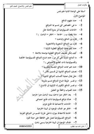مذكرات الجمال علم النفس والاجتماع الصف الثانى 
أسئلة على الوحدة الثانية علم نفس 
الموضوع الاول 
-5 حدد مفهوم الدافع 
-0 ما هى الخصائص التى تتسم بها الدوافع 
-0 الحاجات الفسيولوجية تمر بدورة كاملة علل 
-4 ماذا يقصد ب ) الحاجة - الحافز – الباعث ( ؟ 
-1 قارن بين الدافع والباعث ؟ 
-6 قارن بين الدوافع الشعورية واللاشعورية 
-7 حدد اهم سمات الدوافع الفطرية الاولية ؟ 
-8 كيف يمكن تصنيف الدوافع الفطرية موضحا بالامثلة ؟ 
-9 ما النتائج المترتبة على كل من ) عدم اشباع الدوافع الفسيولوجية الخالصة 
والفسيولوجية ذات الطابع الاجتماعى ( ؟ 
-52 حدد اهم سمات الدوافع النفسية المكتسبة ؟ 
-55 تصنف الدوافع الثانوية الى قسمين ناقش ؟ 
-50 حلل بمثال عملية اكتساب الدوافع الثانوية ؟ 
-50 بم تفسر ط ريقة اشباع الدوافع تتسم بالمرونة 
-54 بم تفسر الدافع الاقوى له الاولوية فى الاشباع ؟ 
-51 حدد الصواب والخطأ مع التعليل 
-5 يعد الحافز مثيرا داخليا بينما الباعث مثيرا خارجيا 
-0 هناك دوافع فسيولوجية ذات طابع اجتماعى 
-0 الحاجات الاجتماعية لها طابع دورى 
-4 الحافز هو الهدف الموج ود فى البيئة الخارجية 
-1 الحاجة للاحتفاظ بتوازن داخلى لحرارة الجسم من الدوافع الفردية 
-6 الدوافع الفسيولوجية تعمل على المحافظة على حياة الفرد 
-7 الهدف الموجود فى البيئة الخارجية يسمى باعث 
أ/ جمال احمد عبد المطلب 25220400110 
 