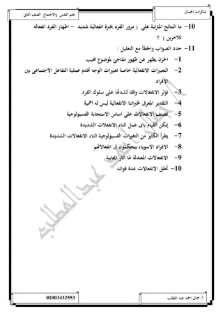 مذكرات الجمال علم النفس والاجتماع الصف الثانى 
-52 ما النتائج المترتبة على ) مرور الفرد بخبرة انفعالية شديد - اظهار الفرد انفعاله 
للاخرين ( ؟ 
-55 حدد الصواب والخطأ مع التعليل : 
-5 الحزن يظهر عن ظهور مفاجئ لموضوع محبب 
-0 التعبيرات الانفعالية خاصة تعبيرات الوجه تخدم عملية التفاعل الاجتماعى بين 
الافراد 
-0 تؤثر الانفعالات وفقا لشدتها على سلوك الفرد 
-4 التقدير المعرفى لخبراتنا الانفعالية ليس له اهمية 
-1 تصنف الانفعالات على اساس الاستجابة الفسيولوجية 
-6 يمكن القيام باى عمل اثناء الانفعلات الشديدة 
-7 يطرأ الكثير من التغيرات الفسيولوجية اثناء الانفعالات الشديدة 
-8 الافراد الاسوياء يتحكمون فى انفعالاتهم 
-9 الانفعالات المعتدلة لها اثار ايجابية 
-52 تحقق الانفعالات عدة فوائد 
أ/ جمال احمد عبد المطلب 25220400110 
 