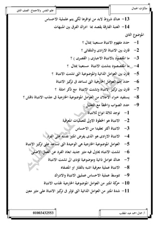 مذكرات الجمال علم النفس والاجتماع الصف الثانى 
-50 هناك شروط لابد من توافرها لكى يتم علملية الاحساس 
-54 العتبة الفارقة يقصد بها ادراك الفرق بين المنبهات 
الموضوع الثانى 
-5 حدد مفهوم الانتباة مستعينا بمثال ؟ 
-0 قارن بين الانتباة الارادى والتلقائى ؟ 
-0 ما المقصود بالانتباة الاجبارى ) القصرى ( ؟ 
-4 ما المقصصود بتشتت الانتباة مستعينا بمثال ؟ 
-1 قارن بين العوامل الذاتية والموضوعية التى تشتت الانتباة ؟ 
-6 حدد اهم العوامل الخارجية التى تساعد فى تركيز الانتباة 
-7 قارن بين تركيز الانتباة وتشتت الانتباة مع ذكر امثلة ؟ 
-8 يستفيد خبراء الاعلان من العوامل الموضوعية الخارجية فى جذب الانتباة ناقش ؟ 
-9 حدد الصواب والخطأ مع التعليل : 
-5 توجد ثلاثة انواع للانتباة 
-0 الانتباة هو الخطوة الاولى للعمليات المعرفية 
-0 الانتباة اكثر تعقيدا من الاحساس 
-4 الانتباة الارادى هو الذى يفرض المثير نفسه على الفرد 
-1 العوامل الموضوعية الخارجية هى الوحيدة التى تساعد على تركيز الانتباة 
-6 تشتت الانتباه يحاول فيه مثير جديد ابعاد الفرد عن العمل الاصلى 
-7 هناك عوامل ذاتية وموضوعية تؤدى الى تشتت الانتباة 
-8 الانتباة عملية معرفية اشبه بالفلتر او المصفاه 
-9 تتوسط عملية الاحساس عمليتى الانتباة والادراك 
-52 حركة المثير من العوامل الموضوعية الخارجية لجذب الانتباة 
-55 شدة المثير من العوامل الذاتية التى تؤثر فى تركيز الانتباة على مثير معين 
أ/ جمال احمد عبد المطلب 25220400110 
 