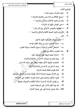 مذكرات الجمال علم النفس والاجتماع الصف الثانى 
الموضوع الثالث 
-5 عرف الادراك مستعينا بمثال ؟ 
-0 استنتج العلاقة بين الاحساس والانتباة والادراك ؟ 
-0 قارن بين قانون الاغلاق والشكل والارضية ؟ 
-4 ما هى العوامل المؤثرة فى الادراك ؟ 
-1 ما المقصود بالغموض الادراكى مع ذكر مثال ؟ 
-6 قارن بين قانون الصيغة الكلية والشكل والارضية ؟ 
-7 فسر 
أ- تدهن العربات العسكرية باللون الاصفر 
ب- ادراك الموضوع اسبق من ادراك الفقرة الواحد 
ت- الشخص العادى لا يدرك فى صورة الاشعة ما يدركة الطبيب 
-8 حدد الصواب والخطا مع التعليل : 
-5 الادراك عملية معرفية تعنى اكتشاف المثيرا 
-0 يوجد فرق بين عمليات الاحساس والاانتباة والادراك 
-0 العمليات المعرفية الاكثر تعقيدا تتوقف على عملية الاحساس 
-4 يوجد تداخل بين الاحساس والانتباة والادراك 
-1 هناك قوانين مختلفة لعملية الادراك 
-6 يتم الادراك بصورة واضحة إذا كان عهناك تشابة بين الشكل والارضية 
-7 قانون الشكل والارضية يعنى ادراك المثيرات الناقصة على اهاا كاملة 
-8 من قوانين الادراك الاساسية ادراكنا للكلمات كحروف منفصلة 
-9 عد رؤية القلم الاحمر على السجادة الحمراء 
-52 هناك عوامل عديدة تؤثر على عملية الادراك 
أ/ جمال احمد عبد المطلب 25220400110 
 