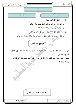 مذكرات الجمال علم النفس والاجتماع الصف الثانى 
المثير 
مثيرات داخلية مثيرات خارجية 
-5 المثيرات الداخلية 
هى التي تأتى من الداخل قد تكون نفسية مثل الخوف 
أو تكون فسيولوجية مثل تقلصات المعدة 
-0 المثيرات الخارجية : هي التي تأتى من الخارج 
قد تكون طبيعية مثل رؤية ثعبان أو اجتماعية مثل مقابلة صديق بعد غياب 
** موضوع علم النفس : 
هو دراسة سلوك الانسان ودراسة سلوك الحيوان أذا كانت دراسته تساعد على فهم افضل 
للسلوك الانسانى 
بصورة اخرى يحاول علم النفس الاجابة على سؤال : لماذا الناس يتصرفون بالطريقة التى 
يتصرفون بها ؟ 
ثالثا : أهداف علم النفس  
أ/ جمال احمد عبد المطلب 25220400110 
 