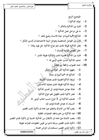 مذكرات الجمال علم النفس والاجتماع الصف الثانى 
الموضوع الرابع 
-5 عرف الذاكرة ؟ 
-0 قارن بين الذاكرة والتذكر ؟ 
-0 ما هى مراحل عمل الذاكرة ؟ 
-4 للذاكرة اهمية كبيرة فى حياة الانسان وضح ذلك ؟ 
-1 قارن بين العوامل الشخصية وعوامل البيئة الاجتماعية فى تحسين التذكر ؟ 
-6 تعتبر الذاكرة طويلة المدى اهم انواع الذاكرة هل تؤيد ولماذا ؟ 
-7 حلل العوامل المؤدية للنسيان ؟ 
-8 قارن بين الذاكرة قصيرة المدى والذاكرة طويلة المدى ؟ 
-9 صنف الذاكرة حسب المدى الزمنى لها ؟ 
-52 حدد الصواب والخطأ مع التعليل : 
-5 مفهوم الذاكرة اكثر شمولا من التذكر 
-0 الذاكرة لها اهمية كبيرة فى حياتنا 
-0 ترتبط الذاكرة قصيرة المدى بعملية الادراك 
-4 ترتبط الذاكرة طويلة المدى بعملية الاحساس 
-1 هناك عوامل عديدة تؤدى الى تحسين الذاكرة 
-6 تعتبر ذاكرة المدى الطويل اهم انواع الذاكرة 
-7 تصنف الذاكرة الى 0 انواع حسب المدى الزمنى لها 
-8 النسيان له عوامل محددة تؤدى اليه 
-9 يلعب كلا من الادراك والتعلم دورا هاما فى ذاكرة المدى القصير 
-52 تعد الذاكرة من اهم واعقد العمليات العقلية 
-55 يلعب الانتباة دورا هاما فى الانتقال من الذاكرة الحسية الى ذاكرة المدى القصير 
-50 ذاكرة المدى القصير مرحلة دائم من تخزين المعلومات لفترات طويلة 
-50 ذاكرة المدى القصير تستخدم فى اغراض محددة 
أ/ جمال احمد عبد المطلب 25220400110 
 