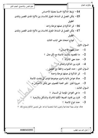 مذكرات الجمال علم النفس والاجتماع الصف الثانى 
-54 ترتبط الذاكرة الحسية بعملية الاحساس 
-51 يمكن الفصل فى النشاط المعرفى للانسان بين ذاكرة المدى القصير والمدى 
الطويل 
-56 تمر الذاكرة فى عملها بمرحلة واحد 
-57 يمكن الفصل فى النشاط المعرفى للانسان بين ذاكرة المدى القصير والمدى 
الطويل 
نموذج امتحان على الباب الثالث 
السؤال الاول 
-5 حدد مفهوم الاحساس ؟ 
-0 ما المقصود بتشتت الانتباة مع ذكر مثال ؟ 
-0 حدد معنى الادراك ؟ 
-4 قارن بين الذاكرة والتذكر ؟ 
السؤال الثانى : حدد الصواب والخطأ مع التعليل : 
-5 تمر الذاكرة فى عملها بمرحلة واحدة 
-0 هناك عوامل ذاتية واخرى موضوعية تؤدى الى تشتت الانتباة 
-0 ضرورة تجاوز المثير العتبة القصوى حتى يمكن الاحساس به 
السؤال الثالث : 
-5 ما هى العوامل المؤدية الى النسيان ؟ 
-0 قارن بين قانون الصيغة الكلية للادراك والشكل والارضية ؟ 
-0 حدد انواع الانتباة ؟ 
هناك عوامل بيئية اجتماعية واخرى ذاتية شخصية تساعد على تحسين الذاكرة وضح ذلك ؟ 
أ/ جمال احمد عبد المطلب 25220400110 
 