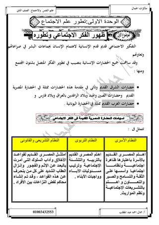 مذكرات الجمال علم النفس والاجتماع الصف الثانى 
التفكير الاجتماعي قديم قدم الإنسانية لاهتمام الإنسان بجماعات البشر في صراعاتهم 
وتعاوهام 
وقد ساهمت جميع الحضارات الإنسانية بنصيب في تطوير الفكر المتصل بشئون المجتمع 
ومنها : 
حضارات الشرق القديم وتأتى في مقدمة هذه الحضارات ممثلة في الحضارة المصرية  
القديم وحضارات الصين والهند وبلاد الرافدين بالعراق وبلاد فارس و 
حضارات الغرب القديم ممثلة في الحضارة اليونانية .  
تتمثل فى : 
النظام الأسرى النظام التربوى النظام التشريعى والقانونى 
اهمممممم ي ال قمممممم اليممممممديي 
ا لأ ا ي ه ظم ه 
ان نمممممممممممل سظ ممممممممممم 
ان نمم أ ممه لمم 
الثيممل ال مم ل القممي 
ال امممممممممممم اهمممممممممممم ي 
ا ل يمممم يا ت اان نممممل 
سظي ال وا يث. 
اهمم ي ال قمم اليممديي 
ا ل انمممممه ال ليممممم ل 
اان نممل ت تنمم 
ممممممم ولن ت ا اممممممم 
اني ت الأال . 
ا ثممممم ال قمممم اليممممديي ليوا ممممد 
الأخلاق آداب ال لوك ال م أ م ت 
ا لياممد مم اااممي ال إممو عسمم ا 
الاي ب اليديد ل كم م يلحم 
مم هممذه اليوا ممد م قممد تممي عسيمم 
ح كي ل ض الل ا ت ان الأو اد . 
أ/ جمال احمد عبد المطلب 25220400110 
 