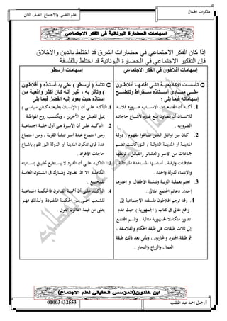 مذكرات الجمال علم النفس والاجتماع الصف الثانى 
إذا كان الفكر الاجتماعي في حضارات الشرق قد اختلط بالدين والأخلاق 
فإن التفكير الاجتماعي في الحضارة اليونانية قد اختلط بالفلسفة 
ع ه ت أولاطو وف ال ك الان ف 
ع ه ت أ تو 
تي مممت الأك دي نمممل ال ممم اق هممم أولاطمممو  
لممممم يممممم دق أ ممممم ه مممممي اط ت ضمممممل 
ع ه ته ون يل : 
5. أكـــــد أن المجتمعـــــات الانســـــانيه ضـــــروره فلابــــــد 
للانســـان أن يتعـــاون مـــع غـــيره لاشـــباع حاجاتـــه 
الضروريه . 
0. كــان مــن اوائــل الـــذين صـــاغوا مفهـــوم ) دولــة 
المدينــــة أو المدينــــة الدولــــة ( الــــتى كانــــت تضــــم 
جماعـات مـن الأســر والعشــائر والقبائــل ، تربطهــا 
علاقـــات وثيقـــة ، أساســـها المســـاعدة المتبادلـــة ، 
والإنتماء لدولة واحده . 
0. اهتم بعمليـة التربيـة وتنشـئة الأطفـال و اعتبرهـا 
إحدى دعائم المجتمع المثالى . 
4. وقد ترجم أفلاطون فلسفته الإجتماعية إلى 
واقع مثالى فى كتاب ) الجمهورية ( حيث قدم 
تصورا متكاملا لجمهورية مثالية ، وقسم المجتمع 
إلى ثلاث طبقات هى طبقة الحكام والفلاسفة ، 
ثم طبقة الجنود والمحاربين ، ويأتى بعد ذلك طبقة 
العمال والزراع والتجار . 
ت ل ذ ) أ تو ( ل يد أ م ه ) أولاطمو  
( تيا اه م غنم أسمه كم أكثم اقانمل م 
أ ه نث ياود علنه ال ضم ون يل 
5. التأكـــد علـــى أن ) الإنســـان بطبيعتـــه كـــائن سياســـى ( 
يميل للعيش مع الآخرين ، ويكتسب روح المواطنة 
0. التأكيـــد علـــى أن الأســـرة هـــى أول خليـــة اجتماعيـــة 
ومــن اجتمــاع عــدة أســر تنشــأ القريــة ، ومــن اجتمــاع 
عدة قرى تتكـون المدينـة أو الدولـة الـتى تقـوم باشـباع 
حاجات الأفراد . 
0. التاكيـــد علـــى أن الفـــرد لا يســـتطيع تحقيـــق إنســـانيته 
الكاملــــه الا اذا تعــــاون وشــــارك فى الشــــئون العامــــة 
للمجتمع . 
4. التأكيـــد علـــى أن أهميـــة القـــانون فالحكمـــة الجماعيـــة 
للشـــعب أسمـــى مـــن الحكمـــة المنفـــردة ولـــذلك فهـــو 
يعلى من قيمة القانون العرفى . 
أ/ جمال احمد عبد المطلب 25220400110 
 