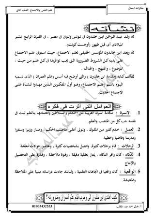 مذكرات الجمال علم النفس والاجتماع الصف الثانى 
ولـــد عبـــد الـــرحمن ابـــن خلـــدون فى تـــونس وتـــوفى فى مصـــر ، فى القـــرن الرابـــع عشـــر 
الميلادى أى قبل ظهور )أوجست كونت(. 
ويعــد ابــن خالــدون المؤســس الحقيقــى لعلــم الاجتمــاع، حيــث اســتوفى علــم الاجتمــاع 
علــى يديــه كــل الشــروط الضــرورية الــتى يجــب توافرهــا فى كــل علــم مــن حيــث : 
الموضوع ، والمنهج ، والهدف . 
ألف كتابه )مقدمة ابن خلدون ( والتى أوضح فيه أسس )علم العمران ( الذى نسميه 
اليـــوم باســـم )علـــم الاجتمـــاع( وهـــو أول المفكـــرين الـــذين مهـــدوا لنشـــأة علـــى 
الاجتماع الحديث. 
5. الاســرة : مكانــة أســرته القريبــه مــن الحكــام والســلاطين واهتمامهــا بــالعلم ثبــت فى 
نفسه حب كل من المنصب والعلم. 
0. العمــل : خــدم كثــير مــن الملــوك ، وتــولى أعلــى مناصــب الحكــم ، وصــار وزيــرا وســفيرا 
ومدرسا وقاضيا وخطيبا. 
0. الرحلات : قام برحلات كثيرة، واتصل بشخصيات كثيرة ، وعاصر حوادث معقدة 
4. الذكاء : كان وافر الذكاء ، يمتاز بعقلية دقيقة ، وقـوة ملاحظـة ، وقـدرة علـى التحصـيل 
والإنتاج 
1. الواقعية : كان واقعيا فى اتجاهاته العلمية ، ولذلك جاءت دراساته مبنية على الملاحظة 
والمعايشة. 
أ/ جمال احمد عبد المطلب 25220400110 
 