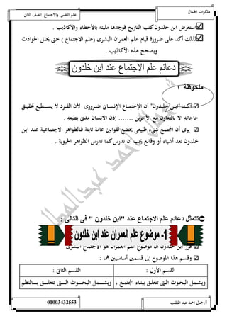 مذكرات الجمال علم النفس والاجتماع الصف الثانى 
استعرض ابن خلدون كتب التاريخ فوجدها مليئه بالأخطاء والاكاذيب . 
لذلك أكد على ضرورة قيام علم العمران البشرى )علم الاجتماع ( حتى يحلل الحوادث 
ويصحح هذه الأكاذيب . 
لحوظل ؛ 
أكـــد نابـــن خلـــد ونن أن الإجتمـــاع الإنســـانى ضـــرورى لأن الفـــرد لا يســـتطيع تحقيـــق 
حاجاته الا بالتعاون مع الأخرين ....... إذن الانسان مدنى بطبعه . 
يرى أن المجتمع شيء طبيعى يخضع لقوانين عامة ثابتة فـالظواهر الاجتماعيـة عنـد ابـن 
خلدون تعد أشياء أو وقائع يجب أن تدرس كما تدرس الظواهر الحيوية . 
ت ثم د ئي لي الان ع لد "اا خلد " و ال ل :  
قرر ابن خلدون أن موضوع علم العمران هو الاجتماع البشرى 
وقسم هذا الموضوع إلى قسمين أساسيين هما : 
القسم الأول : القسم الثانى : 
ويشــمل البحــوث الــتى تتعلــق ببنــاء المجتمــع ، ويشــــــــمل البحــــــــوث الــــــــتى تتعلــــــــق بــــــــالنظم 
أ/ جمال احمد عبد المطلب 25220400110 
 