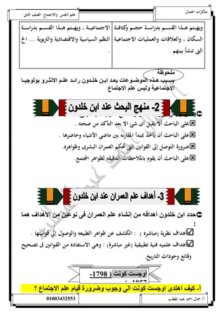 مذكرات الجمال علم النفس والاجتماع الصف الثانى 
ويهــــتم هــــذا القســــم بد راســــة حجــــم وكثافــــة 
السكان ، والعلاقات والعمليـات الاجتماعيـة 
التى تنشأ بينهم . 
الاجتماعيـــــة ، ويهـــــتم هـــــذا القســـــم بدراســـــة 
النظم السياسية والاقتصادية والتربوية ... الخ 
. 
لحوظل 
ا ممي هممذه ال وتممو ت ياممد اامم خلممد ائممد لممي الاسثمم اولوننمم 
الان نل لنس لي الان ع 
ي ك عيإ ز أا ز ل ص لا ل لهإل ون يل :  
على الباحث ألا يقبل أى شئ الا بعد التأكد من صحته .  
على الباحث أن يأخذ بمبدأ المقارنه بين ماضى الأشياء وحاضرها .  
ضرورة التوصل إلى القوانين التى تحكم العمران البشرى وظواهره.  
على الباحث أن يقوم بالملاحظات الدقيقه لظواهر المجتمع.  
دد اا خلد أهداوه عسي لي الا ا و سو ن الأهدا ه  
: 
أهداف نظرية )مباشره ( : الكشف عن ظواهر الطبيعه والوصول إلى قوانينها . 
أهداف علميه فنية تطبيقية )غير مباشرة( : وهـى الاسـتفاده مـن القـوانين فى تصـحيح 
وقائع وحوداث التاريخ. 
- أ ن ت كوست ) 5798 
5817 م ( 
أ- كنف اه د ا ن ت كوست ال نوب ت قن م لي الان ع ؟ 
أ/ جمال احمد عبد المطلب 25220400110 
 