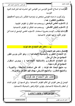 مذكرات الجمال علم النفس والاجتماع الصف الثانى 
رغبتـــه فى اصـــلاح المجتمـــع الفرنســـى مـــن الفوضـــى الـــتى انتشـــرت فيـــه قبـــل قيـــام الثـــوره 
الفرنسيه. 
ورأى كونـــت ان هـــذه الفوضـــى تـــتلخص فى ازدواجيـــة التفكـــير )أى وجـــود أ ممملوان 
ل قضن لل كن ( ه : 
5( الا لوب الال الوتا : ويستخدم عند التفكير فى الظواهر الطبيعية . 
0( الا لوب الديل ال ل : ويستخدم عند التفكير فى الظواهر الاجتماعية. 
ولـــذلك يطالـــب )كونـــت( بضـــرورة اســـتخدام الأســـلوب العلمـــى الوضـــعى فى بحـــث كـــل  
ظواهر الكون بما فيها الظواهر الاجتماعية . 
ب – د ئي لي الان ع لد كوست 
ت ثم د ئي لي الان ع و :  
5( الان ع ال تو )الديل نك الان نه ( : هو الذ يد س تتو 
ال إ ع ال . 
0( الان ع الا ي ا )الا تنك الان نه ( : يد س ا ي ا 
ال إ ع و و ه انله . 
ب- لهج اليحث لد كوست : أكد ل ا شدام ال لا ظل م ال إ ال م 
ال لهج ال ي م ال لهج ال يش ؛ اهد وهي الظواه ت ن ه . 
التوصل إلى بعض القوانين التى تحكم الظواهر الاجتماعية ، والتى قسمها إلى : قوانين الثبات 
أو النظام )الاستاتيكا الاجتماعية(، وقوانين الحركة والتغير )الديناميكا الاجتماعية( 
5957 م ( - ا نم د ك يي ) 5818 
أ/ جمال احمد عبد المطلب 25220400110 
 