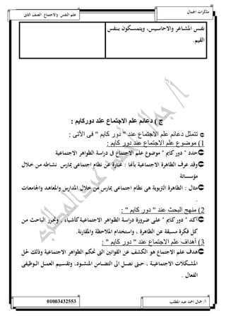 مذكرات الجمال علم النفس والاجتماع الصف الثانى 
نفـــس المشـــاعر والاحاســـيس، ويتمســـكون بـــنفس 
القيم. 
ج ( د ئي لي الان ع لد د ك يي : 
تتمثل دعائم علم الاجتماع عند " دور كايم " فى الأتى :  
1( موضوع علم الاجتماع عند دور كايم : 
حدد ن دور كايم ن موضوع علم الاجتماع فى دراسة الظواهر الاجتماعية  
وقد عرف الظاهرة الاجتماعية بأهاا : عبارة عن نظام اجتماعى يمارس نشـاطه مـن خـلال  
مؤسساتة 
مثال : الظاهرة التربوية هى نظام اجتماعى يمارس من خلال المدارس والمعاهـد والجامعـات  
. 
2( منهج البحث عند " دور كايم " : 
أكــد ن دور كــايم ن علــى ضــرورة دراســة الظــواهر الاجتماعيــة كأشــياء وتحــرر الباحــث مــن  
كل فكرة مسبقة عن الظاهرة ، واستخدام الملاحظة والمقارنة. 
3( أهداف علم الاجتماع عند " دور كايم " : 
هدف علم الاجتماع هو الكشف عن القوانين التى تحكم الظواهر الاجتماعية وذلك لحل  
المشـــكلات الاجتماعيـــة ، حـــتى نصـــل الى التضـــامن المنشـــود، وتقســـيم العمـــل الـــوظيفى 
الفعال . 
أ/ جمال احمد عبد المطلب 25220400110 
 