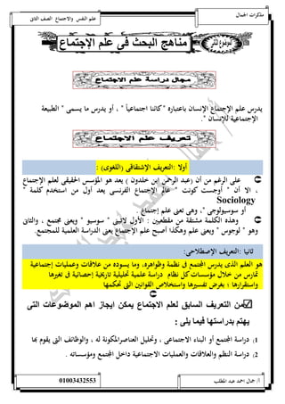 مذكرات الجمال علم النفس والاجتماع الصف الثانى 
يدرس علم الإجتماع الإنسان باعتبا ره ن كائنا اجتماعي اً ن ، أو يدرس ما يسمى ن الطبيعة 
الإجتماعية للإنسان ن. 
أولا :التعريف الإشتقاقى )اللغوى( : 
على الرغم من أن )عبد الرحمن ابن خلدون ( يعد هو المؤسس الحقيقى لعلم الإجتماع  
، الا أن ن أوجست كونت ن عالم الإجتماع الفرنسى يعد أول من استخدم كلمة ن 
Sociology 
أو س وسيولوجى ن، وهى تعنى علم إجتماع . 
وهذه الكلمة مشتقة من مقطعيين : الأول لاتينى ن سوسيو ن ويعنى مجتمع ، والثانى  
وهو ن لوجوس ن ويعنى علم وهكذا أصبح علم الإجتماع يعنى الدراسة العلمية للمجتمع. 
ثانيا :التعريف الإصطلاحى: 
هو العلم الذى يدرس المجتمع فى نظمة وظ واهره، وما يسوده من علاقات وعمليات إجتماعية 
تمارس من خلال مؤسسات كل نظام دراسة علمية تحليلية تاريخية إحصائية فى تغيرها 
واستقرارها ؛ بغرض تفسيرها واستخلاص القوانين التى تحكمها 
 
ال ا يف ال اق لالي الان ع ي ك ايإ ز اهي ال وتو ت ال 
يه ي اد ا ه ون يل : 
5( دراسة المجتمع أو البناء الاجتماعى ، وتحليل العناصرالمك ونة له ، والوظائف التى يقوم بها 
0( دراسة النظم والعلاقات والعمليات الاجتماعية داخل المجتمع ومؤسساته . 
أ/ جمال احمد عبد المطلب 25220400110 
 