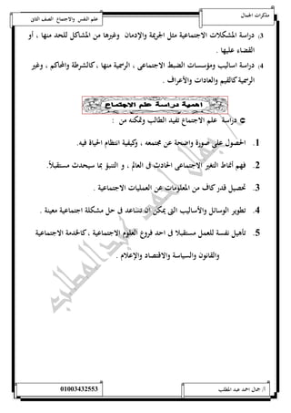 مذكرات الجمال علم النفس والاجتماع الصف الثانى 
0( دراسة المشكلات الاجتماعية مثل الجريمة والإدمان وغيرها من المشاكل للحد منها ، أو 
القضاء عليها . 
4( دراسة اساليب ومؤسسات الضبط الاجتماعى ، الرسمية منها ، كالشرطة والمحاكم ، وغير 
الرسمية كالقيم والعادات والأعراف . 
دراسة علم الاجتماع تفيد الطالب وتمكنه من :  
5. الحصول على صورة واضحة عن مجتمعه ، وكيفية انتظام الحياة فيه. 
0. فهم أنماط التغير الاجتماعى الحادث فى العالم ، و التنبؤ بما سيحدث مستقبلاً. 
0. تحصيل قدر كاف من المعلومات عن العمليات الاجتماعية . 
4. تطوير الوسائل والأساليب التى يمكن ان تساعد فى حل مشكلة اجتماعية معينة . 
1. تأهيل نفسة للعمل مستقبلا فى احد فروع العلوم الاجتماعية ، كالخدمة الاجتماعية 
والقانون والسياسة والاقتصاد والإعلام . 
أ/ جمال احمد عبد المطلب 25220400110 
 