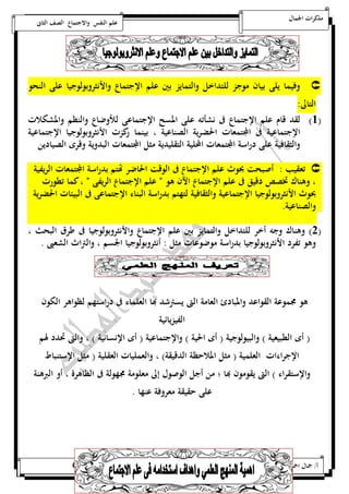 مذكرات الجمال علم النفس والاجتماع الصف الثانى 
وفيما يلى بيان موجز للتداخل والتمايز بين علم الإجتماع والأنثروبولوجيا على النحو  
التالى: 
5( لقد قام علم الإجتماع فى نشأته على المسح الإجتماعى للأوضاع والنظم والمشكلات ( 
الإجتماعية فى المجتمعات الحضرية الصناعية ، بينما ركزت الأنثروبولوجيا الإجتماعية 
والثقافية على دراسة المجتمعات المحلية التقليدية مثل المجتمعات البدوية وقرى الصيادين 
تعقيب : أصبحت بحوث علم الإجتماع فى الوقت الحاضر تهتم بدراسة المجتمعات الريفية  
، وهناك تخصص دقيق فى علم الإجتماع الآن هو ن علم الإجتماع الريفى ن ، كما تطورت 
بحوث الأنثروبولوجيا الإجتماعية والثقافية لتهتم بدراسة البناء الإجتماعى فى البيئات الحضرية 
والصناعية. 
0( وهناك وجه أخر للتداخل والتمايز بين علم الإجتماع والأنثروبولوجيا فى طرق البحث ، ( 
وهو تفرد الأنثروبولوجيا بدراسة موضوعات مثل : أنثروبولوجيا الجسم ، والتراث الشعبى . 
هو مجموعة القواعد والمبادئ العامة التى يسترشد بها العلماء فى دراستهم لظواهر الكون 
الفيزيائية 
) أى الطبيعية ( والبيولوجية ) أى الحية ( والإجتماعية ) أى الإنسانية ( ، والتى تحدد لهم 
الإجراءات العلمية ) مثل الملاحظة الدقيقة( ، والعمليات العقلية ) مثل الإستنباط 
والإستقراء ( التى يقومون بها ؛ من أجل الوصول إلى معلومة مجهولة فى الظاهرة ، أو البرهنة 
على حقيقة معروفة عنها . 
أ/ جمال احمد عبد المطلب 25220400110 
 