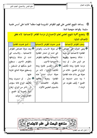 مذكرات الجمال علم النفس والاجتماع الصف الثانى 
يساعد المنهج العلمى على فهم الظواهر المدروسة فهما منظمان قائما على أسس علمية  
سليمة وقواعد منهجية ثابتة. 
وتتضح أهمية المنهج العلمى لعلم الإجتماع فى دراسة الظاهر الإجتماعية لانه يحقق  
الأهداف التالية: 
وصف الظواهر الإجتماعية تفسير حدوث الظواهر الإجتماعية - التنبؤ بحدوث الظاهرة 
ويعنى التعرف على خصائص 
أى معرفة الاسباب والعوامل 
الظاهرة الاجتماعية من حيث 
التى ادت الى انتشار الظاهرة 
: نشأتها وحجمها وتطورها 
الاجتماعية وعلاقتها بالظواهر 
عبر الزمن مثال : لو اردنا 
الاجتماعية الأخرى . 
دراسة ظاهرة زيادة تكاليف 
مثال : لتفسير ظاهرة زيادة 
الزواج فى المجتمع ، فلابد من 
تكاليف الزواج ، لابد من 
معرفة متى بدأت هذه الظاهرة 
معرفة اسباب انتشار هذه 
؟ وما مدى انتشارها فى 
الظاهرة ومعرفة علاقتها 
المجتمع ؟ وكيف تطورت عبر 
بالظروف الاقتصادية أو 
الزمان ؟. 
بالمستوى التعليمى للأفراد. 
وبعد معرفة خصائص الظواهر 
الاجتماعية ، والاسباب التى 
ادت الى نشاتها وارتباطها 
بالظواهر الاخرى ، نستطيع 
التنبؤ بشكلها فى المستقبل ، 
ونستطيع معرفة النتائج المترتبة 
عليها . 
مثال : لو استمرت زيادة 
تكاليف الزواج فاهاا ستؤدى 
الى : تأخر سن الزواج، ارتفاع 
نسبة العنوسة فى المجتمع ، 
انخفاض معدل امواليد. 
أ/ جمال احمد عبد المطلب 25220400110 
 
