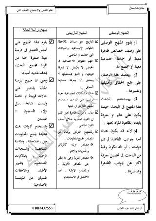 مذكرات الجمال علم النفس والاجتماع الصف الثانى 
المنهج الوصفى المنهج التاريخى 
منهج دراسة الحالة 
5( يقوم المنهج الوصفى 
على وصف خصائص ظاهرة 
معينة أو جماعة اجتماعية 
معينة أو مجتمع ما. 
0( ويعتمد هذا الوصف 
على جمع الحقائق وتحليلها 
وتفسيرها ، 
0( ويستخدم الباحث 
هذا المنهج فى البحث حينما 
يكون على علم او معرفة 
بأبعاد الظاهرة المراد بحثها . 
4( لأنه قد يكون هناك 
أحد جوانب الظاهرة لم تتم 
دراسته ، أو قد تكون رغبة 
من الباحث فى تحصيل معرفة 
أكثر عن جوانب الظاهرة 
وعناصرها . 
التاريخ هو ميدان لملاحظة 
الظواهر الاجتماعية والحوادث 
التى حدثت فى الماضى . 
فهم الظواهر الاجتماعية فى 
الحاضر لا يكتمل إلا بمعرفة 
تاريخها، و التنبؤ بمستقبلها لا 
يتحقق إلا بمعرفة مسارها 
السابق 
هناك مشكلات اجتماعية معينة 
توجب على الباحث استخدام 
المنهج التاريخى فى بحثها 
مثال : دراسة ظاهرة تغير القيم 
فى القرية المصرية خلال نصف 
القرن الماضي . 
وللمنهج التاريخى نوعان من 
المصادر لجمع المعلومات : 
مصادر اوليه كالوثائق  
والحفريات والاثار. 
مصادر ثانوية وهى ما ينقل  
عن المصادر الاولية ، 
والمصادر الاولية . تعد 
الافضل فى الاستخدام 
يقوم هذا المنهج على 
أساس التعمق فى دراسة 
عينة صغيرة جدا من 
افراد مجتمع البحث، 
بهدف تحديد أسبابها . 
ويعنى ان منهج دراسة 
الحالة يقتصر على 
حالات فريدة او خاصة 
وليست شائعة .مثل 
نزلاء السجون – 
المدمنين 
وتستخدم أدوات بحث 
عديدة لجمع المعلومات 
مثل : الملاحظة ، والمقابلة 
الشخصية ، والسجلات 
الرسمية ، والمذكرات 
الشخصية، وتقارير 
الأطباء، وملاحظات 
المسؤلين عن المؤسسة 
الاصلاحية 
ملحوظة : 
أ/ جمال احمد عبد المطلب 25220400110 
 