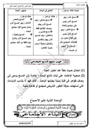 مذكرات الجمال علم النفس والاجتماع الصف الثانى 
اليحث هل ك سو : 
ال ا ق و اليحث ن هو اليحث 
ل م : وهو 
المسح الذى يجرى 
على مجتمع بأكمله 
ل خ ص : وهو 
المسح الذى يجرى 
على قطاع معين من 
قطاعات المجتمع مثل 
: الإسكان أو التعليم 
أو الصحه . 
: هل ك سو : 
ل ص : وهم 
المسح الذى يهتم 
بوصف الظاهرة فقط . 
ل ت ن 
تحلنل : وهم المسح 
الذى يهتم بالتفسير 
والتحليل لمعرفة اسباب 
حدوث الظاهره . 
هل ك سو : 
ال ل ا لحص 
الي م : وهو المسح الذى 
يشمل جميع اف ا رد مجتمع 
البحث . 
ال ل ا لانلل : 
وهو المسح الذى يتناول 
جزءا فقط من أف ا رد مجتمع 
البحث . 
1( احتمال حدوث خطأ عند اختيار العينة . ( 
2( صعوبة الإعتماد على ثبات نتائج البحث ، خاصة وأن المسح يسعى إلى ( 
وصف ظواهر فى فترة زمنية يعيشها الباحث ، لذلك فهو لا يناسب الد ا رسات 
التى تستهدف معرفة التطور التاريخى لمجتمع أو ظاهرة معينة. 
الوحدة الثانية علم الاجتماع 
أ/ جمال احمد عبد المطلب 25220400110 
 