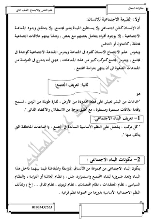 مذكرات الجمال علم النفس والاجتماع الصف الثانى 
أولا: الطبيعة الاجتماعية للانسان: 
أن الإنســـان كـــائن اجتمــــاعى ولا يســـتطيع الحيــــاة بغـــير مجتمـــع. ولا يتحقــــق وجـــود الجماعــــة 
الاجتماعيــة ، إلا بوجــود أفــراد يتعامــل بعضــهم مــع بعــض ، وتنشــأ بيــنهم علاقــات اجتماعيــة 
مختلفة ، كالتعاون أو التنافس 
ويــدرس علــم الاجتمــاع الانســان كفــرد فى الجماعــة ويــدرس الجماعــة الاجتماعيــة كوحــدة فى 
مجتمع ، ويدرس المجتمع كمركب كبـير مـن هـذه الجماعـات ، بمهـنى أنـه يتـدرج فى الدراسـة مـن 
الجماعات الصغيرة الى أن ينتهى بدراسة المجتمع . 
ثانيا: تعريف المجتمع: 
هو 
نجماعات من البشر تعيش على قطعة محـدودة مـن الأرض ، لفـترة طويلـة مـن الـزمن ، تسـمح 
بإقامة علاقات مستمرة ومستقرة ، مع تحقيق درجة من الاستقلال والاكتفاء الذاتى ن. 
-5 تعريف البناء الاجتماعى: 
ن كل مركب ، يشتمل علـى الـنظم الأساسـية السـائدة فى المجتمـع ، والجماعـات المختلفـة الـتى 
يتألف منها ن. 
-0 مكونات البناء الاجتماعى : 
يتكون البناء الاجتماعى من مجموعة من الأنساق المترابطة والمتفاعلة فيمـا بينهمـا داخـل هـذا 
البنـــاء وتعـــد ضـــرورية لبقـــاء المجتمـــع واســـتمراره، مثـــل : ) نظـــام العائلـــة أو القرابـــة ، والنظـــام 
السياسى ، نظـام المعتقـدات ، نظـام اقتصـادى ، نظـام تربـوى ، نظـام ثقـافى ... إلخ ( وتتـألف 
النظم الاجتماعية الأساسية بدورها من مجموعة نظم فرعية . 
أ/ جمال احمد عبد المطلب 25220400110 
 