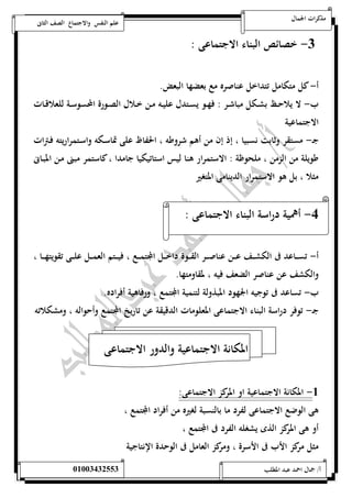 مذكرات الجمال علم النفس والاجتماع الصف الثانى 
-0 خصائص البناء الاجتماعى : 
أ- كل متكامل تتداخل عناصره مع بعضها البعض. 
ب- لا يلاحــظ بشــكل مباشــر : فهــو يســتدل عليــه مــن خــلال الصــورة المحسوســة للعلاقــات 
الاجتماعية 
جـ- مستقر وثابت نسبيا ، إذ إن من أهم شروطه ، الحفاظ على تماسـكه واسـتمراريته فـترات 
طويلة من الزمن ، ملحوظة : الاستمرار هنا ليس استاتيكيا جامدا ، كاستمر مبنى مـن المبـانى 
مثلا ، بل هو الاستمرار الدينامى المتغير 
-4 أهمية دراسة البناء الاجتماعى : 
أ- تســـاعد فى الكشـــف عـــن عناصــــر القـــوة داخـــل المجتمـــع ، فيــــتم العمـــل علـــى تقويتهــــا ، 
والكشف عن عناصر الضعف فيه ، لمقاومتها. 
ب- تساعد فى توجيه الجهود المبذولة لتنمية المجتمع ، ورفاهية أفراده. 
جـ- توفر دراسة البناء الاجتماعى المعلومات الدقيقة عن تاريخ المجتمع وأحواله ، ومشكلاته 
المكانة الاجتماعية والدور الاجتماعى 
-5 المكانة الاجتماعية او المركز الاجتماعى: 
هى الوضع الاجتماعى لفرد ما بالنسبة لغيره من أفراد المجتمع ، 
أو هى المركز الذى يشغله الفرد فى المجتمع ، 
مثل مركز الأب فى الأسرة ، ومركز العامل فى الوحدة الإنتاجية 
أ/ جمال احمد عبد المطلب 25220400110 
 