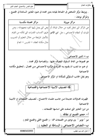 مذكرات الجمال علم النفس والاجتماع الصف الثانى 
. ويرتبط مركز الشخص فى الجماعة بقيامه بدور محـدد فى ضـوء المعـايير السـائدة فى المجتمـع ، 
والمراكز نوعان : 
مراكز موروثة مراكز محصلة مكتسبة 
هى المراكز التى تنتقل للفرد من خلال الميلاد أو 
الميراث أو النظام الاجتماعى ، مثل ابن الامير 
وهى التى يصل إليها الفرد بمجهوداته ، وعن 
طريق اكتساب القدرات التى تمكنه من القيام 
بالأدوار المرتبطة من خلال التعليم أو التدريب. 
مثال مكانة العقاد – المد رس – العالم 
ب – الدور الاجتماعى: 
هو مجموعة من انماط السلوك المتعارف عليها ، والمصاحبة لمركز محدد ، 
او هــــو مــــا يجــــب ان يقــــوم بــــه الفــــرد فى مركــــزه الاجتمــــاعى مــــن افعــــال ، لتحقيــــق مكانتــــه 
الاجتماعية 
وهو يمثل الجانب السلوكى للمكانة او المركز الاجتماعى . 
-6 تصنيف الابنية الاجتماعية والمجتماعية 
ظهــــرت محــــاولات عديــــدة مــــن جانــــب علمــــاء الاجتمــــاع ، لتصــــنيف المجتمعــــات او الابنيــــة 
الاجتماعية 
من ابرز النعايير التى صنفت على اساسها المجتمعات ، 
أ- حجم المجتمع او نطاقه .: 
ميز ن تونيز ن بين نوعين من المجتمعات هما : ) المجتمع المحلى والمجتمع العام ( 
ب-التضامن الاجتماعى ) البساطة او التعقيد ( : 
أ/ جمال احمد عبد المطلب 25220400110 
 