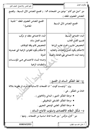 مذكرات الجمال علم النفس والاجتماع الصف الثانى 
ميز ناميـل دور كـايم ن نـوعين مـن الجتمعـات همـا : ) مجتمـع التضـامن الالى البسـيط ، ومجتمـع 
التضامن العضوى المعقد ( 
المجتمع التضامن الالى البسيط 
المجتمع التضامن العضوى المعقد ن المدينة 
المعاصرة ن 
البناء الجتماعى البسيط 
تقسيم العمل الغائب 
التخصيص غائب حيث تغلب الزراعة 
الاحتكام يكون للدين والعادات والتقاليد 
وحده البناء الاجتماعى هى العائلة والقبيلة 
البناء الاجتماعى معقد او مركب 
تقسيم العمل سائد 
التخصيص قائم وفقا للوظائف 
الاحتكام يكون للقوانين الرسمية التى تصـدرها 
الدولة 
وحـــــده البنـــــاء الاجتمـــــاعى هـــــى المؤسســـــات 
والمنظمات الرسمية 
ج- نمط التفكير السائد فى المجتمع : 
يرى ن أوجيست كونت ن ان المجتمعات الانسـانية قـد مـرت فى تطورهـا بثلاثـة 
انماط من التفكير هى : 
مرحلة التفكير الدينى ) البدائى واللاهوتى ( .  
مرحلة التفكير الفلسفي الميتافيزيقى .  
مرحلة التفكير العلمى الوضعى التجريبى .  
د- شكل النظام الاقتصادى واسلوب الانتاج السائد : 
ميز ن كارل ماركس ن بين خمسة انماط اساسية من المجتمعات ومنها : 
أ/ جمال احمد عبد المطلب 25220400110 
 