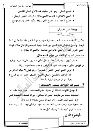 مذكرات الجمال علم النفس والاجتماع الصف الثانى 
المجتمع البدائي : وهو الذي يسةوده نمط الانتاج البدائي المشاعي .  
المجتمع الاقطاعي : كان هذا المجتمع سائدا فى اوربا فى العصور الوسطي .  
المجتمع الراسمالى : هو المجتمع الذي تسوده الملكية الخاصة وسائل الانتاج .  
ويؤخذ على تصنيف : 
مــاركس : للمجتمعــات انــه : تجاهــل احتماليــة ان يتفــرع اي نمــط مــن هــذه الانمــاط الى انمــاط 
ف رعيــة والــدليل انــه يمكــن الان التمييــز بــين انمــاط فرعيــة للمجتمــع الراسمــالى مــثلا ) فهنــاك 
المجتمع الليبرالى القديم والمجتمع القائم على المنافسة والمجتمع الاحتكارى (. 
هـ- مدى القرب او البعد من نموزج مجتمع مثالى : 
صـنف ن روبـرت ريدفيلـد ن المجتمعـات الى نمطـين اساسـيين علـى اسـاس مـدى قربهــا 
من نموزجين مثاليين لا وجود لهما تقريبا فى الواقع او مدى بعدها عنهما وهما : 
نموذج المجتمع الريفى الخـالص ) البـدوى ( : وهـو نمـوزج لا يعـرف اى اثـر مـن  
اثــار التحضــر والتصــنيع . نمــوذج المجتمــع الحضــرى الخــالص : وهــو نمــوزج لا 
يعرف اى اثر من اثار الريفية والزراعة . 
-7 تقييم عام لمحاولات تصنيف المجتمعات : 
لم تتوصل المحاولات السابقة الى تصنيف مقنع للمجتمعات حيث يؤخذ عليها اهاا 
أ- اســتمدت معناهــا مــن نظريــات التطــور الاجتمــاعى مــع ان تصــنيف المجتمعــات لــيس 
مجرد وصف لعملية تطورية وانما يجب ان يسمح بصياغة قوانين عامة. 
ب- عـاجزة عــن اسـتيعاب مختلــف انمـاط المجتمعــات الإنسـانية الــتى توجـد بالفعــل باســتثناء 
تصنيف ن توينز ن وتصنيف ن ريدفيلد ن الى حد ما . 
الموضوع الثانى 
أ/ جمال احمد عبد المطلب 25220400110 
 