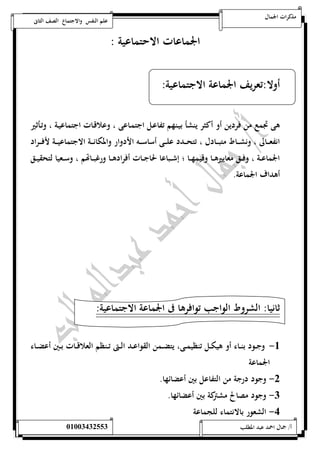 مذكرات الجمال علم النفس والاجتماع الصف الثانى 
الجماعات الاحتماعية : 
أولا:تعريف الجماعة الاجتماعية: 
هى تجمع من فردين أو أكثر ينشأ بيـنهم تفاعـل اجتمـاعى ، وعلاقـات اجتماعيـة ، وتـأثير 
انفعــــالى ، ونشــــاط متبــــادل ، تتحــــدد علــــى أساســــه الأدوار والمكانــــة الاجتماعيــــة لأفــــراد 
الجماعـــة ، وفـــق معاييرهـــا وقيمهـــا ؛ إشـــباعا لحاجـــات أفرادهـــا ورغبـــاتهم ، وســـعيا لتحقيـــق 
أهداف الجماعة. 
ثانيا: الشروط الواجب توافرها فى الجماعة الاجتماعية: 
-5 وجــود بنــاء أو هيكــل تنظيمــى، يتضــمن القواعــد الــتى تــنظم العلاقــات بــين أعضــاء 
الجماعة 
-0 وجود درجة من التفاعل بين أعضائها. 
-0 وجود مصالح مشتركة بين أعضائها. 
-4 الشعور بالانتماء للجماعة 
أ/ جمال احمد عبد المطلب 25220400110 
 