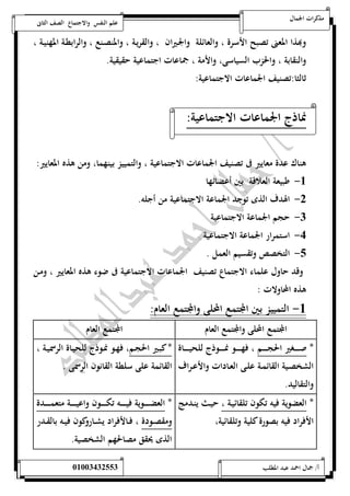 مذكرات الجمال علم النفس والاجتماع الصف الثانى 
وبهذا المعنى تصبح الأسرة ، والعائلة والجـيران ، والقريـة ، والمنصـنع ، والرابطـة المهنيـة ، 
والنقابة ، والحزب السياسى، والأمة ، جماعات اجتماعية حقيقية. 
ثالثا:تصنيف الجماعات الاجتماعية: 
نماذج الجماعات الاجتماعية: 
هناك عدة معايير فى تصنيف الجماعات الاجتماعية ، والتمييز بينهما، ومن هذه المعايير: 
-5 طبيعة العلاقة بين أعضائها 
-0 الهدف الذى توجد الجماعة الاجتماعية من أجله. 
-0 حجم الجماعة الاجتماعية 
-4 استمرار الجماعة الاجتماعية 
-1 التخصص وتقسيم العمل . 
وقد حاول علماء الاجتماع تصنيف الجماعات الاجتماعية فى ضوء هذه المعايير ، ومـن 
هذه المحاولات : 
-5 التمييز بين المجتمع المحلى والمجتمع العام: 
المجتمع المحلى والمجتمع العام المجتمع العام 
* صـــــــغير الحجـــــــم ، فهـــــــو نمـــــــوذج للحيـــــــاة 
الشخصــية القائمــة علــى العــادات والأعــراف 
والتقاليد. 
* كبـير الحجـم، فهـو نمـوذج للحيـاة الرسميـة ، 
القائمة على سلطة القانون الرسمى . 
* العضوية فيه تكون تلقائيـة ، حيـث ينـدمج 
الأفراد فيه بصورة كلية وتلقائية، 
* العضـــــــوية فيـــــــه تكـــــــون واعيـــــــة متعمـــــــدة 
ومقصــودة ، فــالأفراد يشــاروكون فيــه بالقــدر 
الذى يحقق مصالحهم الشخصية. 
أ/ جمال احمد عبد المطلب 25220400110 
 