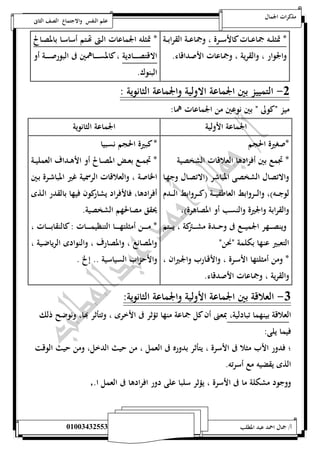 مذكرات الجمال علم النفس والاجتماع الصف الثانى 
* تمثلـــه جماعـــات كالأســـرة ، وجماعـــة القرابـــة 
والجوار ، والقرية ، وجماعات الأصداقاء. 
* تمثله الجماعات الـتى تهـتم أساسـا بالمصـالح 
الاقتصــــــادية ، كالمســـــــاهمين فى البورصـــــــة أو 
البنوك. 
-0 التمييز بين الجماعة الاولية والجماعة الثانوية : 
ميز نكولى ن بين نوعين من الجماعات هما: 
الجماعة الأولية الجماعة الثانوية 
*صغيرة الحجم 
* تجمع بين أفرادها العلاقات الشخصية 
والاتصال الشخصى المباشر )الاتصـال وجهـا 
لوجــــه(، والــــروابط العاطفيــــة )كــــروابط الــــدم 
والقرابة والجيرة والنسب أو المصاهرة(، 
وينصــــهر الجميــــع فى وحــــدة مشــــتركة ، يــــتم 
التعبير عنها بكلمة ننحنن 
* ومن أمثلتها الأسـرة ، والأقـارب والجـيران ، 
والقرية ، وجماعات الأصدقاء. 
* كبيرة الحجم نسبيا 
* تجمــع بعــض المصــالح أو الأهــداف العمليــة 
الخاصة ، والعلاقات الرسمية غير المباشـرة بـين 
أفرادها، فالأفراد يشاركون فيها بالقدر الـذى 
يحقق مصالحهم الشخصية. 
* مــــــن أمثلتهــــــا التنظيمــــــات : كالنقابــــــات ، 
والمصانع ، والمصارف ، والنوادى الرياضـية ، 
والأحزاب السياسية .. إلخ . 
-3 العلاقة بين الجماعة الأولية والجماعة الثانوية: 
العلاقة بينهما تبادلية، بمعنى أن كل جماعة منها تؤثر فى الأخرى ، وتتأثر بها، ونوضح ذلك 
فيما يلى: 
؛ فدور الأب مثلا فى الأسرة ، يتأثر بدوره فى العمل ، من حيث الدخل، ومن حيث الوقت 
الذى يقضيه مع أسرته. 
ووجود مشكلة ما فى الأسرة ، يؤثر سلبا على دور افرادها فى العمل ا., 
أ/ جمال احمد عبد المطلب 25220400110 
 