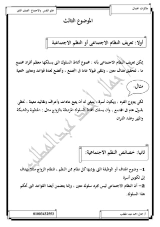 مذكرات الجمال علم النفس والاجتماع الصف الثانى 
الموضوع الثالث 
أولا: تعريف النظام الاجتماعى أو النظم الاجتماعية 
يمكن تعريف النظام الاجتماعى بأنه : مجموع أنماط السلوك التى يسلكها معظم أفراد مجتمع 
ما ، لتحقيق هدف معين ، وتلقى قبولا عاما فى المجتمع ، وتخضع لعدة قواعد ومعايير جمعية 
مثال: 
لكى يتزوج الفرد ، ويكون أسرة ، ينبغى له أن يتبع عادات وأعراف وتقاليد معينة ، تحظى 
بقبول عام فى المجتمع ، وأن يسلك أنماط السلوك المرتبطة بالزواج مثال : الخطوبة والشبكة 
والمهر وعقد القران 
ثانيا: خصائص النظم الاجتماعية: 
-1 وضوح الهدف أو الوظيفة التى يؤديها كل نظام ممن النظم ، فنظام الزواج مثلا يهدف 
إلى تكوين أسرة 
-2 أن النظام الاجتماعى ليس مجرد سلوك معين ، وإنما يتضمن أيضا القواعد التى تحكم 
هذا السلوك. 
أ/ جمال احمد عبد المطلب 25220400110 
 