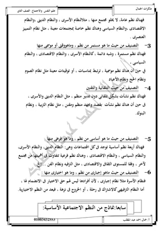 مذكرات الجمال علم النفس والاجتماع الصف الثانى 
فهناك نظم عامة، لا يخلو مجتمع منها ، مثلالنظام الأسرى ، والنظام الدينى ،والنظام 
الاقتصادى ،والنظام السياسى وهناك نظم خاصة بمجتمعات معينة ، مثل نظام التمييز 
العنصرى . 
-3 التصنيف من حيث ما هو مستمر من نظم ، وماهووقتى أو موسمى منها 
فهناك نظم مستمرة ، وشبه دائمة ، كالنظام الأسرى ، والنظام الاقتصادى ، والنظام 
السياسى ، 
في حين أن هناك نظم موسمية ، ترتبط بمناسبات ، أو توقيتات معينة مثل نظام الصوم 
ونظام الحج ونظام الأعياد 
-4 التصنيف من حيث التلقائية والتقنين 
فهناك نظم نشأت بشكل تلقائى دون تدبير منظم ، مثل النظام الدينى والأسرى ، 
فى حين أن هناك نظم نشأت بقصد وبجهد منظم ومقنن ، مثل نظام التربية ، ونظام 
البنوك. 
-5 التصنيف من حيث ما هو أساسى من نظم ، وما هو فرعى منها 
فهناك أربعة نظم أساسية توجد فى كل المجتماعات وهى: النظام الدينى، والنظام الأسرى، 
والنظام السياسى ، والنظام الاقتصادى ، وهناك نظم فرعية تتفاوت فى أهميتها من مجتمع 
لآخر ، وفقا للمستوى الثقافى والاقتصادى ، مثل الترفيه ونظام الفن ...إلخ. 
-6 التصنيف من حيث ماهو إجبارى من نظم ، وما هو اختيارى منها : 
فنظام الأسرة مثلا نظام إجبارى ، لأن أفرادها ليس لهم حق الاختيار فى الانضمام لها ، 
أما النظام الترفيهى كالاشتراك فى رحلة ، أو الخروج فى نزهة ، فيعد من النظم الاختيارية. 
سابعا:نماذج من النظم الاجتماعية الأساسية: 
أ/ جمال احمد عبد المطلب 25220400110 
 