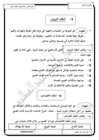 مذكرات الجمال علم النفس والاجتماع الصف الثانى 
-1 النظام التربوى: 
أ- مفهومه: هو مجموعة من العمليات والجهود التى توجه لنقل المعرفة والمهارات والقيم 
، بطريقة رسمية نظامية )كما يحدث فى التعليم( ، وبطريقة غير رسمية وغير نظامية ، 
بهدف إعداد الأفراد كى يصبحوا مواطنين صالحين 
ب- وظائف النظام التربوى : لاغنى لأى مجتمع عن عملية التربية ، فهى أداته فى تحقيق 
المهام التالية: 
-1 نقل التراث الثقافى من الأجيال الماضية إلى الأجيال الحاضرة. 
-2 تنمية القيم والإتجاهات المرغوبة اجتماعيا. 
-3 صياغة شخصية المواطن بما يتفق مع أهداف المجتمع وتطعاته. 
-4 توجيه ميول الأفراد ، وتنمية قدراتهم بما يخدم قضايا المجتمع. 
-5 مواجهة مشكلات المجتمع المتعددة. 
-6 غرس الفضيلة والقيم الأخلاقية فى الأبناء. 
-2 النظام الاقتصادى: 
أ- مفهومه: هو جملة الوسائل المستخدمة، والعادات والتقاليد والأفكار المتفاعلة مع 
بعضها، من أجل استغلال الموارد البيئية ، بهدف اشباع الحاجات الأساسية لأبناء المجتمع. 
ب- وظائف النظام القصادى : 
يؤدى النظام الاقتصادى دوره فى المجتمع من خلال ثلاث عمليات هى: 
عملية الإنتاج عملية التوزيع عملية الإستهلاك 
أ/ جمال احمد عبد المطلب 25220400110 
 