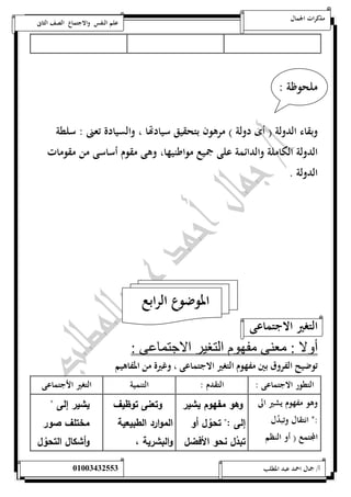 مذكرات الجمال علم النفس والاجتماع الصف الثانى 
ملحوظة : 
وبقاء الدولة ) أى دولة ( مرهون بتحقيق سيادتها ، والسيادة تعنى : سلطة 
الدولة الكاملة والدائمة على جميع مواطنيها، وهى مقوم أساسى من مقومات 
الدولة . 
الموضوع الرابع 
التغير الاجتماعى 
أولا : معنى مفهوم التغير الاجتماعى : 
توضيح الفروق بين مفهوم التغير الاجتماعى ، وغيرة من المفاهيم 
التطور الاجتماعى : التقدم : التنمية التغير الأجتماعى 
وهو مفهوم يشير الى 
:ن انتقال وتب دل 
المجتمع ) أو النظم 
وهو مفهوم يشير 
إلى :" تحوُل أو 
تبدُل نحو الأفضل 
وتعنى توظيف 
الموارد الطبيعية 
والبشرية ، 
يشير إلى " 
مختلف صور 
وأشكال التحوُل 
أ/ جمال احمد عبد المطلب 25220400110 
 