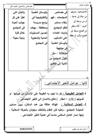 مذكرات الجمال علم النفس والاجتماع الصف الثانى 
الاجتماعية ( تدريجيا 
من حالة إلى حاجة ، 
أو من مرحلة ألى 
أخرى ن. كأن ينتقل 
من مجتمع بسيط إلى 
مجتمع مركب أو معقد 
، 
فى خصائص 
المجتمعات ، فهو 
ارتقاء مستمر 
لنظم المجتمع، 
وازدياد اعتماده 
على الاساليب 
والوسائل العلمية 
فى مواجهة 
مشكلاتة "، مثل 
تحول المجتمع من 
الأمية إلى التعليم. 
والوسائل العلمية 
والتكنولوجية فى 
ب ا رمج مدروسة 
ومخططة ، بهدف 
تحسين المستويات 
المادية والمعنوية 
فى المجتمع 
والتبدُل التى 
تط أ ر على كل 
ج وانب الحياة 
فى المجتمع 
خلال فترة 
زمنية معينة ". 
ثانيا : عوامل التغير الاجتماعى : 
-5 العوامل الطبيعية : كل ما تجود به الطبيعة على الإنسان من خي ا رتها او 
قسوتها ) زلازل – امطار ( تدفع بالانسان الى التغير الاجتماعى 
-0 العوامل السكانية : فهناك علاقة بين عدد السكان، وبين مستوى 
المعيشة المجتمع ، وعليه فإن التقدم والتخلف مرهونان بالحركة السكانية ، 
ولهذا صار العامل السكانى حاسم اُ فى عملية التغير الأجتماعى . 
أ/ جمال احمد عبد المطلب 25220400110 
 