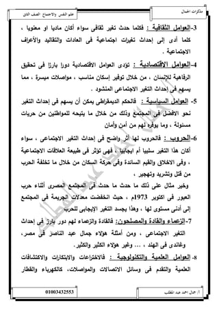 مذكرات الجمال علم النفس والاجتماع الصف الثانى 
-0 العوامل الثقافية : فكلما حدث تغير ثقافى سواء أكان ماديا او معنويا ، 
كلما أدى إلى إحداث تغي ا رت اجتماعية فى العادات والتقاليد والأع ا رف 
الاجتماعية . 
-4 العوامل الاقتصادية : تؤدى العوامل الاقتصادية دو ا ر بار ا ز فى تحقيق 
الرفاهية للإنسان ، من خلال توفير إسكان مناسب ، مواصلات ميسرة ، مما 
يسهم فى إحداث التغير الاجتماعى المنشود . 
-1 العوامل السياسية : فالحكم الديمق ا رطى يمكن أن يسهم فى إحداث التغير 
نحو الافضل فى المجتمع وذلك من خلال ما يتيحه للمواطنين من حريات 
مسئولة ، وما يوفره لهم من أمن وأمان 
-6 الحروب : فالحروب لها أثر واضح فى إحداث التغير الاجتماعى ، سواء 
أكان هذا التغير سلبيا أم ايجابيا ، فهى تؤثر فى طبيعة العلاقات الاجتماعية 
، وفى الاخلاق والقيم السائدة وفى حركة السكان من خلال ما تخلفة الحرب 
من قتل وتشريد وتهجير ، 
وخير مثال على ذلك ما حدث ما حدث فى المجتمع المصرى أثناء حرب 
العبور فى اكتوبر 5970 م ، حيث انخفضت معدلات الجريمة فى المجتمع 
إلى أدنى مستوى لها ، وهذا يجسد التغير الإيجابى للحرب 
-7 الزعماء والقادة والمصلحون: فالقادة والزعماء لهم دور بارز فى إحداث 
التغير الاجتماعى ، ومن أمثلة هؤلاء جمال عبد الناصر فى مصر، 
وغاندى فى الهند ، ... وغير هؤلاء الكثير والكثير. 
-8 العوامل العلمية والتكنولوجية : فالاخت ا رعات والابتكا ا رت والاكتشافات 
العلمية والتقدم فى وسائل الاتصالات والمواصلات، كالكهرباء والقطار 
أ/ جمال احمد عبد المطلب 25220400110 
 