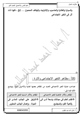 مذكرات الجمال علم النفس والاجتماع الصف الثانى 
والسيارة والطائرة والحاسوب والإنترنيت والهاتف المحمول ... إلخ ، كلها ذات 
أثر فى التغير الاجتماعى 
ثالث ا : مظاهر التغير الاجتماعى وآثارة : 
تصاحب عملية التغير الاجتماعى العديد من المظاهر بعضها ايجابية والاخرى سلبية، ونوضح 
ذلك فيما يلى : 
المظاهر والآثار الإيجابية للتغير الاجتماعى المظاهر والآثار السلبية للتغير الاجتماعى 
تقدم العلم فى مجالات واسعة أدى الى التركيز  
 
على الجانب المادى فى رفاهية الفرد والمجتمع، 
الحياة ، ا وهمال الجانب المعنوى 
أ/ جمال احمد عبد المطلب 25220400110 
 