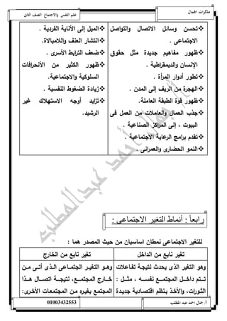 مذكرات الجمال علم النفس والاجتماع الصف الثانى 
تحسن وسائل الاتصال والتواصل  
الاجتماعى . 
ظهور مفاهيم جديدة مثل حقوق  
الإنسان ا ولديمق ا رطية . 
تطور أدوار الم أ رة .  
الهجرة من الريف إلى المدن .  
ظهور قوة الطبقة العاملة.  
جذب العمال والعاملات من العمل فى  
البيوت ، إلى الم ا ركز الصناعية . 
تقدم ب ا رمج الرعاية الاجتماعية .  
النمو الحضارى والعم ا رنى .  
الميل إلى الأناية الفردية .  
انتشار العنف واللامبالاة.  
ضعف الت ا ربط الأسرى .  
ظهور الكثير من الأنح ا رفات  
السلوكية والاجتماعية. 
زيادة الضغوط النفسية .  
ت ا زيد أوجه الاستهلاك غير  
الرشيد. 
رابعا : أنماط التغير الاجتماعى : 
للتغير الاجتماعى نمطان اساسيان من حيث المصدر هما : 
تغير نابع من الداخل تغير نابع من الخارج 
وهو التغير الذى يحدث نتيجةة تفةاعلات 
تةةةةتم داخةةةةل المجتمةةةةع نفسةةةةه ، مثةةةةل : 
الثةةو ا رت، والأخةةذ بةةنظم اقتصةةادية جديةةدة 
وهةةةو التغيةةةر الجتمةةةاعى الةةةذى أتةةةى مةةةن 
خةةةةارج المجتمةةةةع، نتيجةةةةة اتصةةةةال هةةةةذا 
المجتمع بغيةره مةن المجتمعةات الأخةرى: 
أ/ جمال احمد عبد المطلب 25220400110 
 