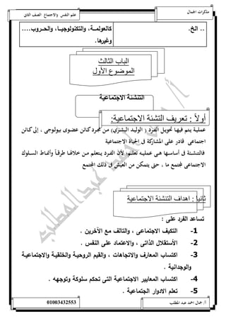 مذكرات الجمال علم النفس والاجتماع الصف الثانى 
.. الخ. كالعولمةةةة، والتكنولوجيةةةا، والحةةةروب.... 
وغيرها. 
الباب الثالث 
الموضوع الأول 
ال لي ل الان نل 
أولا : تعريف التشئة الاجتماعية: 
عمليــة يــتم فيهــا تحويــل الفــرد ) الوليــد البشــري( مــن مجــرد كــائن عضــ وى بيولــوجى ، إلى كــائن 
اجتماعى قادر على المشاركة فى الحياة الاجتماعية 
فالتنشـــئة فى أساســـها هـــى عمليـــه تعلـــم؛ لأن الفـــرد يـــتعلم مـــن خلالهـــا طرقــ اً وأنمـــاط الســـلوك 
الاجتماعى لمجتمع ما ، حتى يتمكن من العيش فى ذلك المجتمع 
ثانيا : اهداف التنشئة الاجتماعية 
تساعد الفرد على : 
-1 التكيف الاجتماعى ، والتالف مع الآخرين . 
-2 الأستقلال الذاتى ، والاعتماد على النفس . 
-3 اكتساب المعارف والاتجاهات ، والقيم الروحيةة والخلقيةة والاجتماعيةة 
والوجدانية . 
-4 اكتساب المعايير الاجتماعية التى تحكم سلوكة وتوجهه . 
-5 تعلم الادوار الجتماعية . 
أ/ جمال احمد عبد المطلب 25220400110 
 