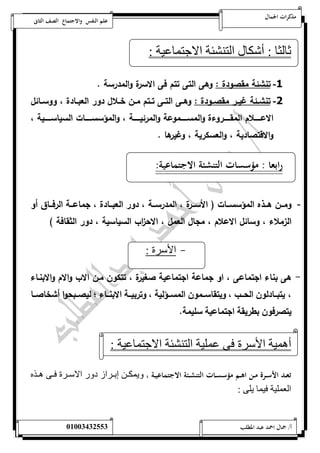 مذكرات الجمال علم النفس والاجتماع الصف الثانى 
ثالثا : أشكال التنشئة الاجتماعية : 
-1 تنشئة مقص ودة : وهى التى تتم فى الاسرة والمدرسة . 
-2 تنشةةئة غيةةر مقصةةودة : وهةةى التةةى تةةتم مةةن خةةلال دور العبةةادة ، ووسةةائل 
الاعةةةةةةلام المقةةةةةةروءة والمسةةةةةةموعة والمرئيةةةةةةة ، والمؤسسةةةةةةات السياسةةةةةةية ، 
والاقتصادية ، والعسكرية ، وغيرها . 
رابعا : مؤسسات التنشئة الاجتماعية: 
- ومةةةن هةةةذه المؤسسةةةات ) الأسةةةرة ، المدرسةةةة ، دور العبةةةادة ، جماعةةةة الرفةةةاق أو 
الزملاء ، وسائل الاعلام ، مجال العمل ، الاح ا زب السياسية ، دور الثقافة ( 
- الأسرة : 
- هى بناء اجتماعى ، او جماعة اجتماعية صغيرة ، تتكون مةن الاب والام والابنةاء 
، يتبةةةادلون الحةةةب ، ويتقاسةةةمون المسةةةؤلية ، وتربيةةةة الابنةةةاء ؛ ليصةةةبحوا أشخاصةةةا 
يتصرفون بطريقة اجتماعية سليمة. 
أهمية الأسرة فى عملية التنشئة الاجتماعية : 
تعــد الأســرة مــن اهــم مؤسســات التنشــئة الاجتماعيــة ، ويمكننن إبننرا دور الاسننرة فننى هنن 
العملية فيما يلى : 
أ/ جمال احمد عبد المطلب 25220400110 
 