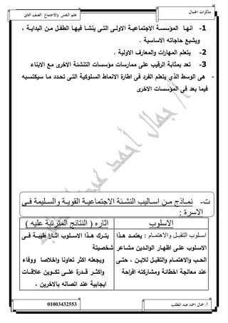 مذكرات الجمال علم النفس والاجتماع الصف الثانى 
-1 انهةةا المؤسسةةة الاجتماعيةةة الاولةةى التةةى ينشةةا فيهةةا الطفةةل مةةن البدايةةة ، 
ويشبع حاجاته الاساسية . 
-2 يتعلم المها ا رت والمعارف الاولية . 
-3 تعد بمثابة الرقيب على ممارسات مؤسسات التنشئة الاخرى مع الابناء 
- هى الوسط الذي يتعلم الفرد فى اطارة الانماط السةلوكية التةى تحةدد مةا سيكتسةبه 
فيما بعد فى المؤسسات الاخرى 
ت- نمنناذ مننن اسننالي النشننئة الاجتماعيننة القويننة والسننليمة فننى 
الاسرة : 
الاسلوب اثار ) النتائج المترتبة عليه ( 
اسنننلوب التقبنننل والاهتمنننام : يعتمةةةد هةةةذا 
الاسةةلوب علةةى اظهةةار الوالةةدين مشةةاعر 
الحةةب والاهتمةةام والتقبةةل للابةةن ، حتةةى 
عند معالجة اخطائة ومشاركته اف ا رحة 
يتةةةرك هةةةذا الاسةةةلوب اثةةةا ا ر طيبةةةة فةةةى 
شخصيتة 
ويجعله اكثر تعاونا واخلاصا ووفاء 
واكثةةةةر قةةةةدرة علةةةةى تكةةةةوين علاقةةةةات 
ايجابية عند اتصاله بالاخرين ، 
أ/ جمال احمد عبد المطلب 25220400110 
 